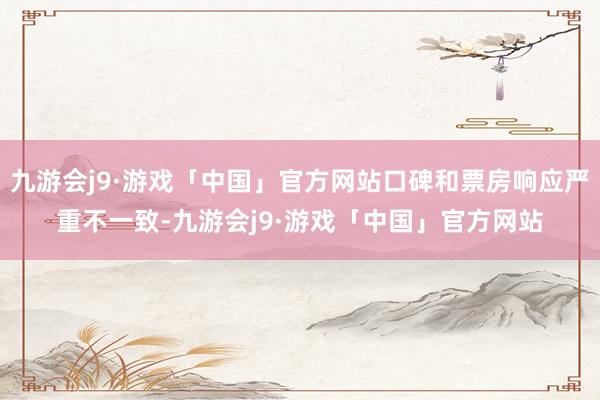 九游会j9·游戏「中国」官方网站口碑和票房响应严重不一致-九游会j9·游戏「中国」官方网站