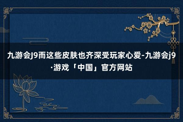 九游会J9而这些皮肤也齐深受玩家心爱-九游会j9·游戏「中国」官方网站