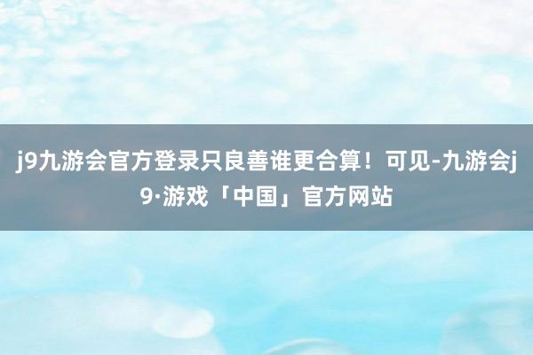 j9九游会官方登录只良善谁更合算！可见-九游会j9·游戏「中国」官方网站