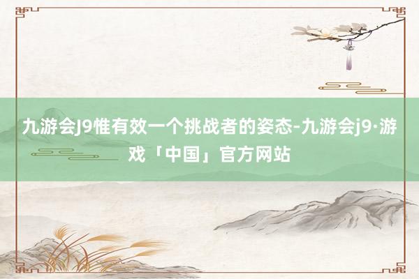 九游会J9惟有效一个挑战者的姿态-九游会j9·游戏「中国」官方网站