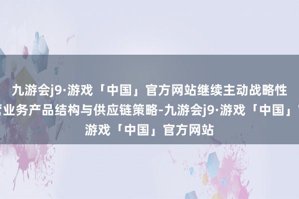 九游会j9·游戏「中国」官方网站继续主动战略性调整主营业务产品结构与供应链策略-九游会j9·游戏「中国」官方网站