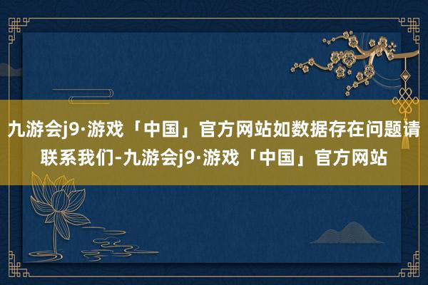 九游会j9·游戏「中国」官方网站如数据存在问题请联系我们-九游会j9·游戏「中国」官方网站