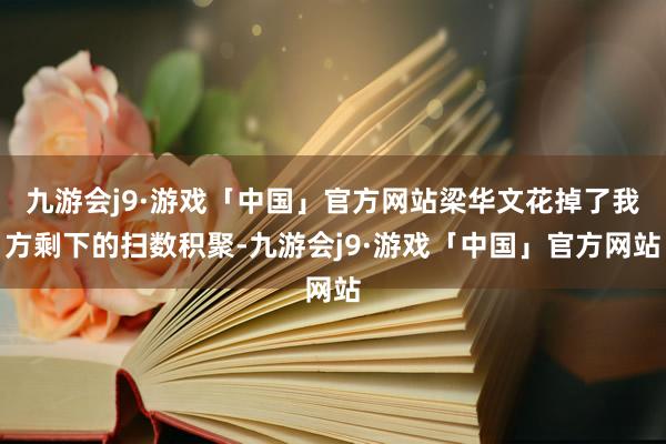 九游会j9·游戏「中国」官方网站梁华文花掉了我方剩下的扫数积聚-九游会j9·游戏「中国」官方网站