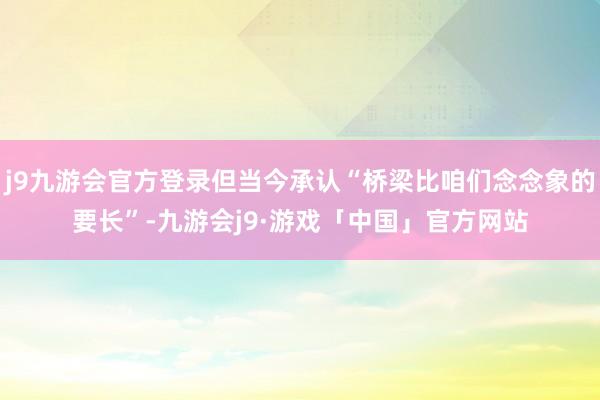 j9九游会官方登录但当今承认“桥梁比咱们念念象的要长”-九游会j9·游戏「中国」官方网站