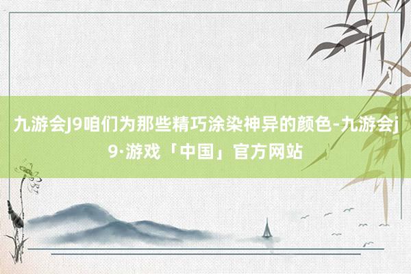 九游会J9咱们为那些精巧涂染神异的颜色-九游会j9·游戏「中国」官方网站