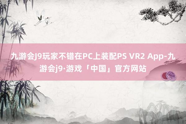 九游会J9玩家不错在PC上装配PS VR2 App-九游会j9·游戏「中国」官方网站