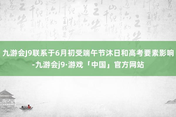 九游会J9联系于6月初受端午节沐日和高考要素影响-九游会j9·游戏「中国」官方网站