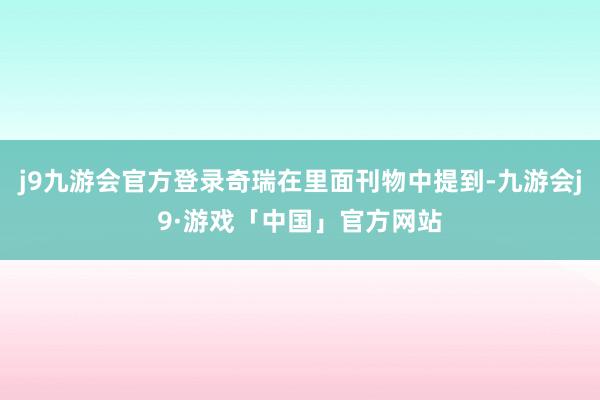 j9九游会官方登录奇瑞在里面刊物中提到-九游会j9·游戏「中国」官方网站