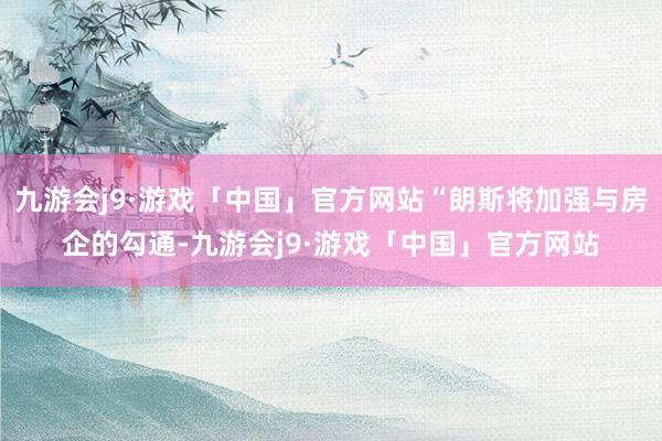 九游会j9·游戏「中国」官方网站“朗斯将加强与房企的勾通-九游会j9·游戏「中国」官方网站