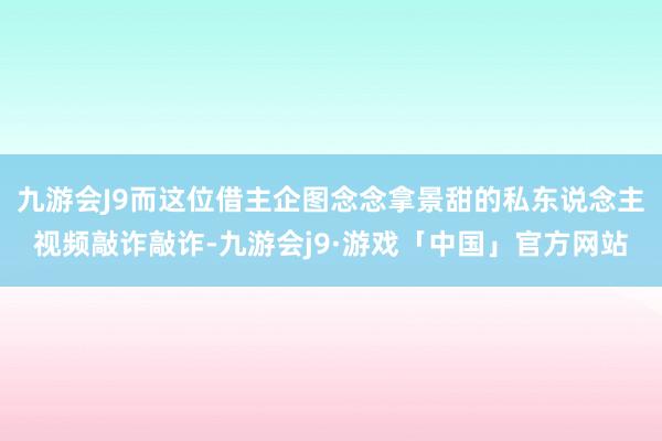 九游会J9而这位借主企图念念拿景甜的私东说念主视频敲诈敲诈-九游会j9·游戏「中国」官方网站