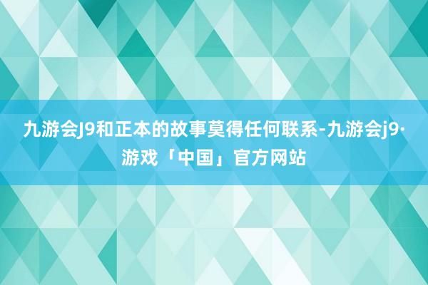 九游会J9和正本的故事莫得任何联系-九游会j9·游戏「中国」官方网站