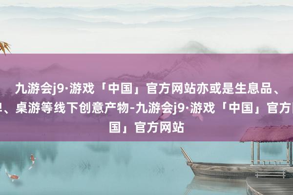 九游会j9·游戏「中国」官方网站亦或是生息品、卡牌、桌游等线下创意产物-九游会j9·游戏「中国」官方网站