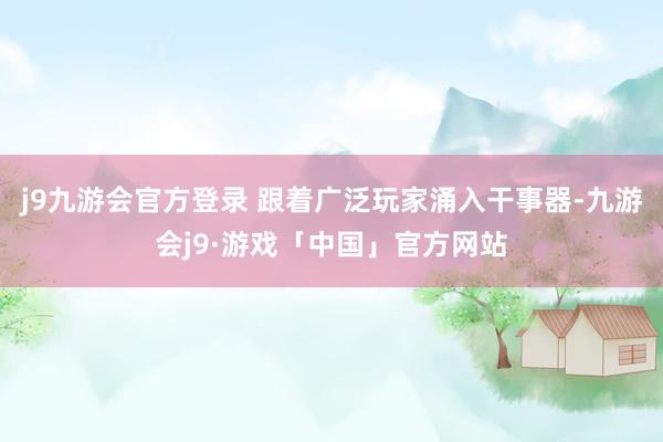 j9九游会官方登录 跟着广泛玩家涌入干事器-九游会j9·游戏「中国」官方网站