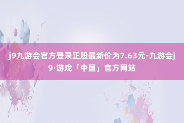 j9九游会官方登录正股最新价为7.63元-九游会j9·游戏「中国」官方网站