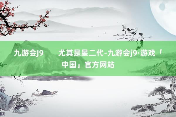 九游会J9       尤其是星二代-九游会j9·游戏「中国」官方网站