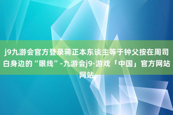 j9九游会官方登录蒋正本东谈主等于钟父按在周司白身边的“眼线”-九游会j9·游戏「中国」官方网站