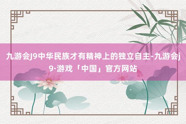 九游会J9中华民族才有精神上的独立自主-九游会j9·游戏「中国」官方网站