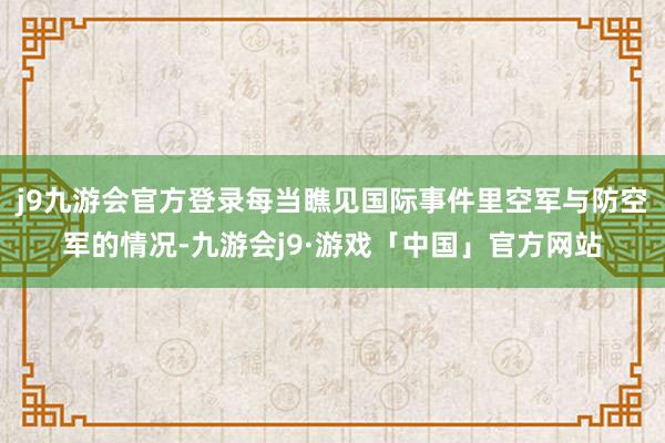 j9九游会官方登录每当瞧见国际事件里空军与防空军的情况-九游会j9·游戏「中国」官方网站