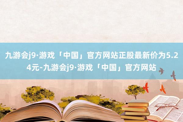 九游会j9·游戏「中国」官方网站正股最新价为5.24元-九游会j9·游戏「中国」官方网站