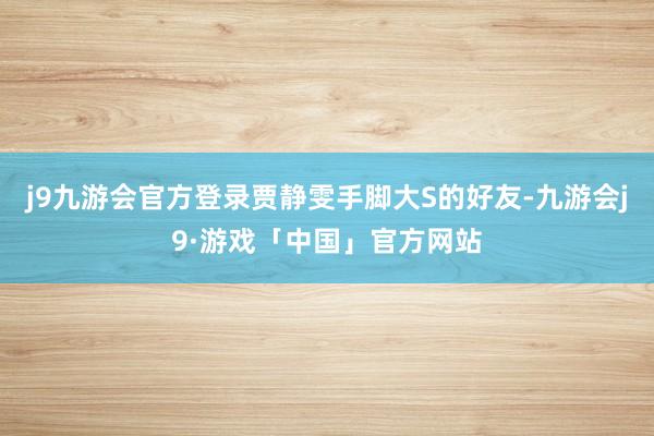 j9九游会官方登录贾静雯手脚大S的好友-九游会j9·游戏「中国」官方网站