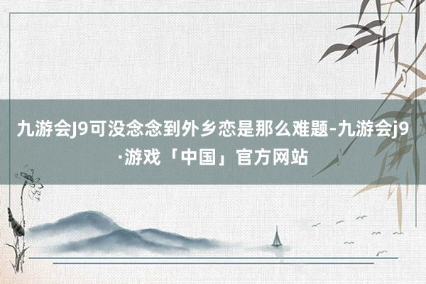 九游会J9可没念念到外乡恋是那么难题-九游会j9·游戏「中国」官方网站