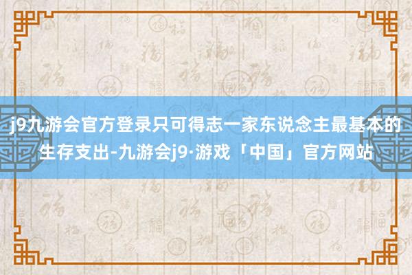 j9九游会官方登录只可得志一家东说念主最基本的生存支出-九游会j9·游戏「中国」官方网站