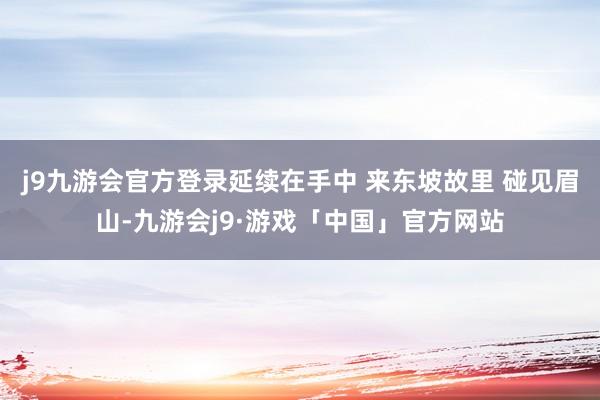 j9九游会官方登录延续在手中 来东坡故里 碰见眉山-九游会j9·游戏「中国」官方网站