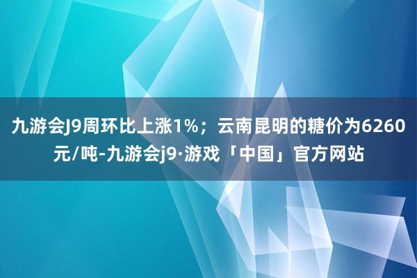 九游会J9周环比上涨1%；云南昆明的糖价为6260元/吨-九游会j9·游戏「中国」官方网站