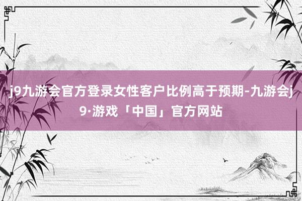 j9九游会官方登录女性客户比例高于预期-九游会j9·游戏「中国」官方网站