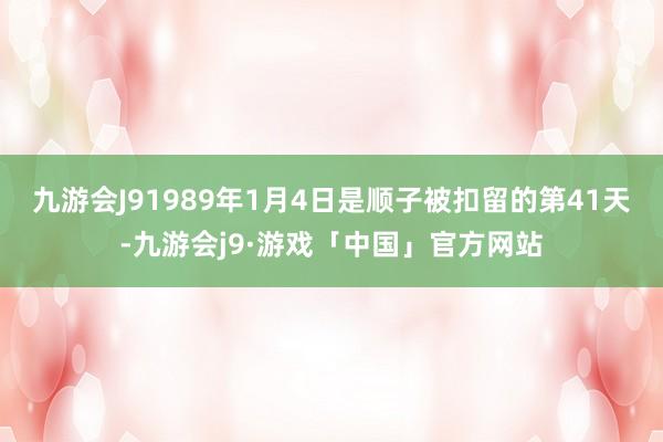 九游会J91989年1月4日是顺子被扣留的第41天-九游会j9·游戏「中国」官方网站