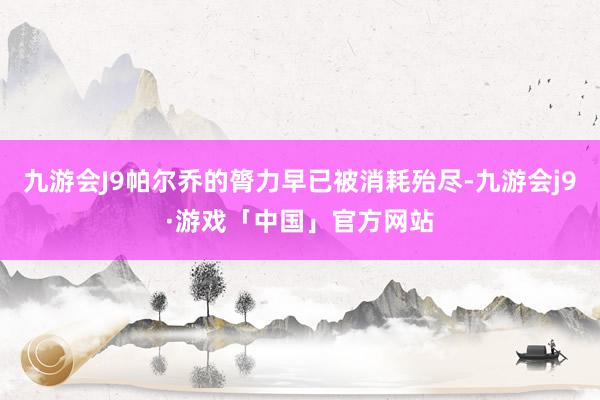 九游会J9帕尔乔的膂力早已被消耗殆尽-九游会j9·游戏「中国」官方网站