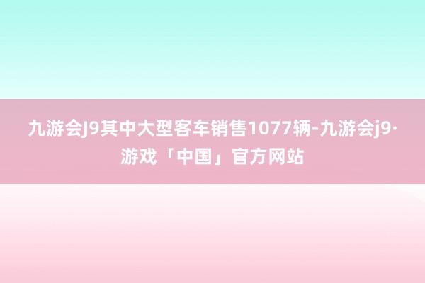 九游会J9其中大型客车销售1077辆-九游会j9·游戏「中国」官方网站