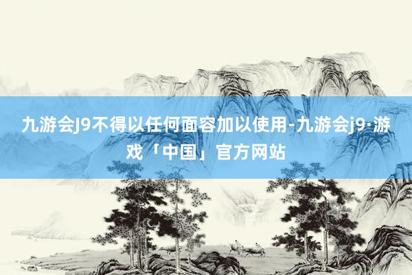 九游会J9不得以任何面容加以使用-九游会j9·游戏「中国」官方网站