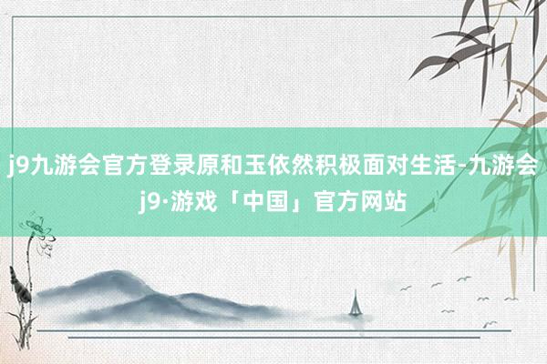 j9九游会官方登录原和玉依然积极面对生活-九游会j9·游戏「中国」官方网站