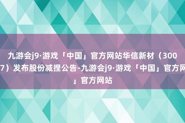 九游会j9·游戏「中国」官方网站华信新材（300717）发布股份减捏公告-九游会j9·游戏「中国」官方网站