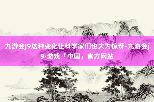 九游会J9这种变化让科学家们也大为惊讶-九游会j9·游戏「中国」官方网站