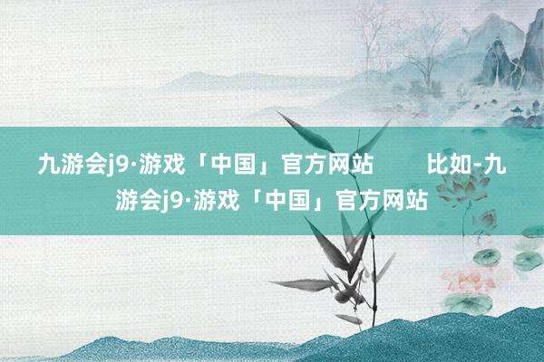 九游会j9·游戏「中国」官方网站        比如-九游会j9·游戏「中国」官方网站