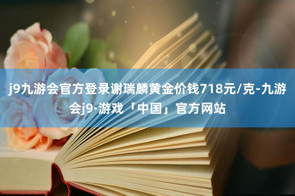 j9九游会官方登录谢瑞麟黄金价钱718元/克-九游会j9·游戏「中国」官方网站