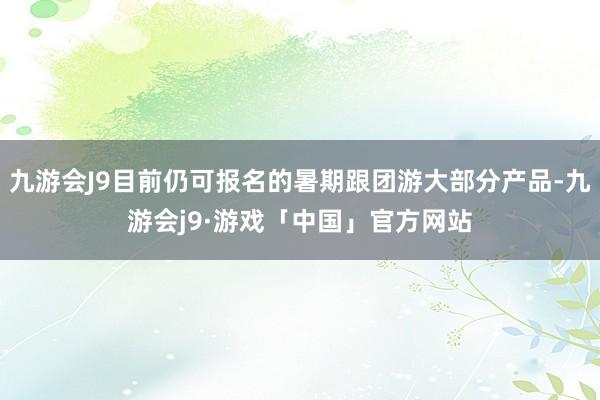 九游会J9目前仍可报名的暑期跟团游大部分产品-九游会j9·游戏「中国」官方网站