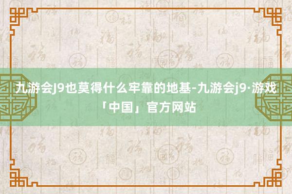 九游会J9也莫得什么牢靠的地基-九游会j9·游戏「中国」官方网站