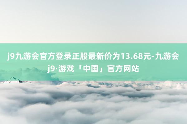 j9九游会官方登录正股最新价为13.68元-九游会j9·游戏「中国」官方网站