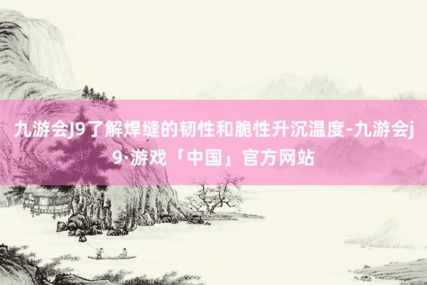 九游会J9了解焊缝的韧性和脆性升沉温度-九游会j9·游戏「中国」官方网站