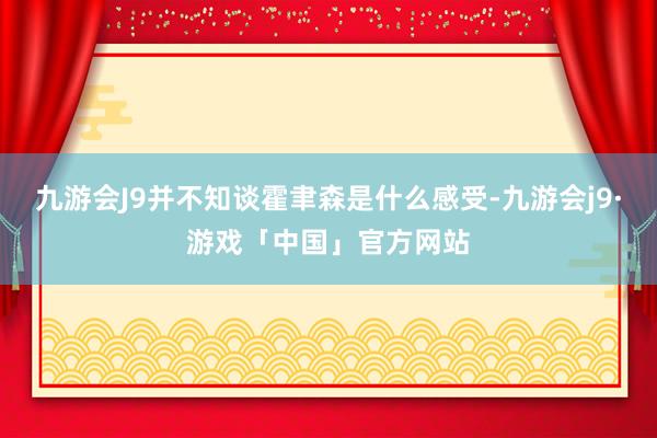 九游会J9并不知谈霍聿森是什么感受-九游会j9·游戏「中国」官方网站