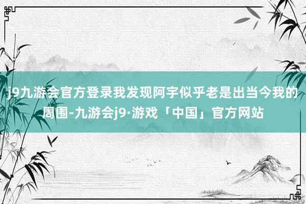 j9九游会官方登录我发现阿宇似乎老是出当今我的周围-九游会j9·游戏「中国」官方网站