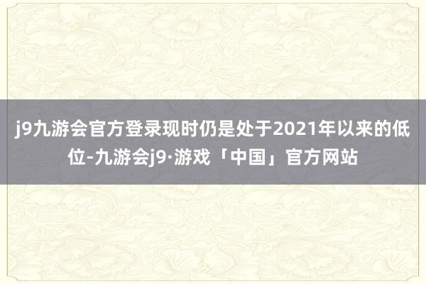 j9九游会官方登录现时仍是处于2021年以来的低位-九游会j9·游戏「中国」官方网站