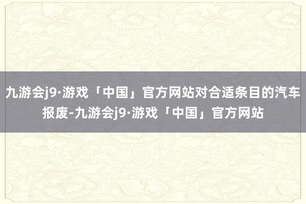 九游会j9·游戏「中国」官方网站对合适条目的汽车报废-九游会j9·游戏「中国」官方网站