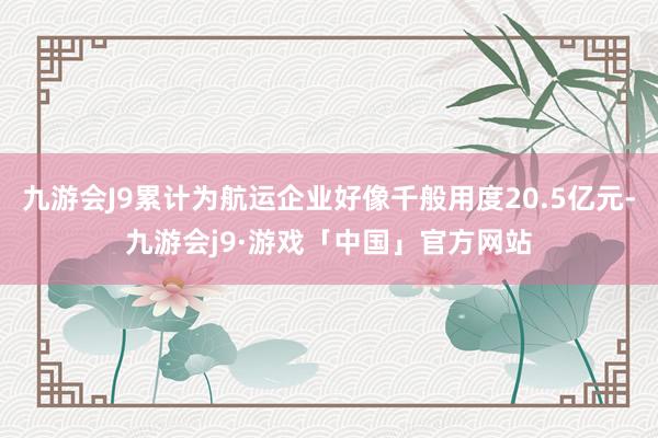 九游会J9累计为航运企业好像千般用度20.5亿元-九游会j9·游戏「中国」官方网站