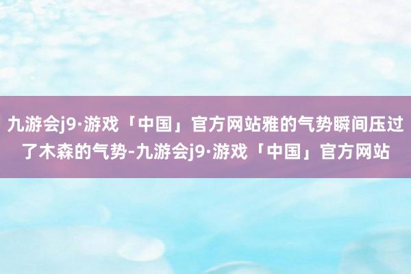 九游会j9·游戏「中国」官方网站雅的气势瞬间压过了木森的气势-九游会j9·游戏「中国」官方网站