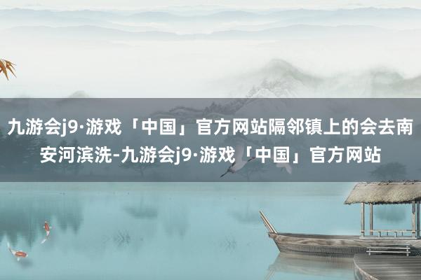 九游会j9·游戏「中国」官方网站隔邻镇上的会去南安河滨洗-九游会j9·游戏「中国」官方网站