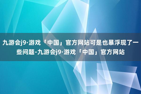 九游会j9·游戏「中国」官方网站可是也暴浮现了一些问题-九游会j9·游戏「中国」官方网站